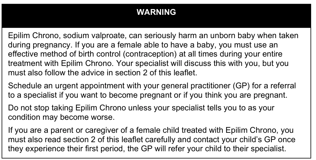 Epilim Chrono, sodium valproate, can seriously harm an unborn baby when taken during pregnancy. If you are a female able to have a baby, you must use an effective method of birth control (contraception) at all times during your entire treatment with Epilim Chrono. Your specialist will discuss this with you, but you must also follow the advice in section 2 of this leaflet. Schedule an urgent appointment with your general practitioner (GP) for a referral to a specialist if you want to become pregnant or if you think you are pregnant. Do not stop taking Epilim Chrono unless your specialist tells you to as your condition may become worse. If you are a parent or caregiver of a female child treated with Epilim Chrono, you must also read section 2 of this leaflet carefully and contact your child’s GP once they experience their first period, the GP will refer your child to their specialist. WARNING